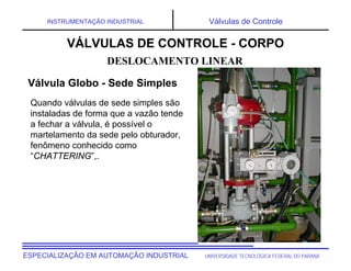UNIVERSIDADE TECNOLÓGICA FEDERAL DO PARANÁESPECIALIZAÇÃO EM AUTOMAÇÃO INDUSTRIAL
INSTRUMENTAÇÃO INDUSTRIAL Válvulas de Controle
Quando válvulas de sede simples são
instaladas de forma que a vazão tende
a fechar a válvula, é possível o
martelamento da sede pelo obturador,
fenômeno conhecido como
“CHATTERING”,.
DESLOCAMENTO LINEAR
VÁLVULAS DE CONTROLE - CORPO
Válvula Globo - Sede Simples
 