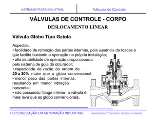 UNIVERSIDADE TECNOLÓGICA FEDERAL DO PARANÁESPECIALIZAÇÃO EM AUTOMAÇÃO INDUSTRIAL
INSTRUMENTAÇÃO INDUSTRIAL Válvulas de Controle
Aspectos:
• facilidade de remoção das partes internas, pela ausência de roscas o
que facilita bastante a operação na própria instalação;
• alta estabilidade de operação proporcionada
pelo sistema de guia do obturador;
• capacidade de vazão da ordem de
20 a 30% maior que a globo convencional;
• menor peso das partes internas,
resultando em menor vibração
horizontal;
• não possuindo flange inferior, a válvula é
mais leve que as globo convencionais.
DESLOCAMENTO LINEAR
VÁLVULAS DE CONTROLE - CORPO
Válvula Globo Tipo Gaiola
 