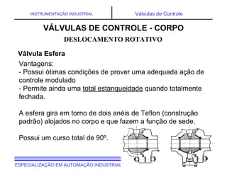 UNIVERSIDADE TECNOLÓGICA FEDERAL DO PARANÁESPECIALIZAÇÃO EM AUTOMAÇÃO INDUSTRIAL
INSTRUMENTAÇÃO INDUSTRIAL Válvulas de Controle
Vantagens:
- Possui ótimas condições de prover uma adequada ação de
controle modulado
- Permite ainda uma total estanqueidade quando totalmente
fechada.
A esfera gira em torno de dois anéis de Teflon (construção
padrão) alojados no corpo e que fazem a função de sede.
Possui um curso total de 90º.
DESLOCAMENTO ROTATIVO
Válvula Esfera
VÁLVULAS DE CONTROLE - CORPO
 