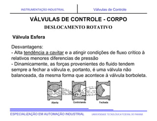 UNIVERSIDADE TECNOLÓGICA FEDERAL DO PARANÁESPECIALIZAÇÃO EM AUTOMAÇÃO INDUSTRIAL
INSTRUMENTAÇÃO INDUSTRIAL Válvulas de Controle
Desvantagens:
- Alta tendência a cavitar e a atingir condições de fluxo crítico à
relativos menores diferencias de pressão
- Dinamicamente, as forças provenientes do fluido tendem
sempre a fechar a válvula e, portanto, é uma válvula não
balanceada, da mesma forma que acontece à válvula borboleta.
DESLOCAMENTO ROTATIVO
Válvula Esfera
VÁLVULAS DE CONTROLE - CORPO
 
