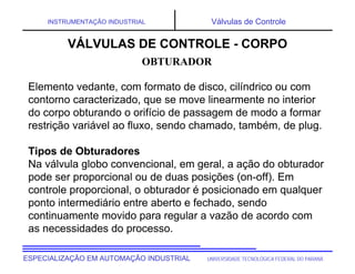 UNIVERSIDADE TECNOLÓGICA FEDERAL DO PARANÁESPECIALIZAÇÃO EM AUTOMAÇÃO INDUSTRIAL
INSTRUMENTAÇÃO INDUSTRIAL Válvulas de Controle
Elemento vedante, com formato de disco, cilíndrico ou com
contorno caracterizado, que se move linearmente no interior
do corpo obturando o orifício de passagem de modo a formar
restrição variável ao fluxo, sendo chamado, também, de plug.
Tipos de Obturadores
Na válvula globo convencional, em geral, a ação do obturador
pode ser proporcional ou de duas posições (on-off). Em
controle proporcional, o obturador é posicionado em qualquer
ponto intermediário entre aberto e fechado, sendo
continuamente movido para regular a vazão de acordo com
as necessidades do processo.
OBTURADOR
VÁLVULAS DE CONTROLE - CORPO
 