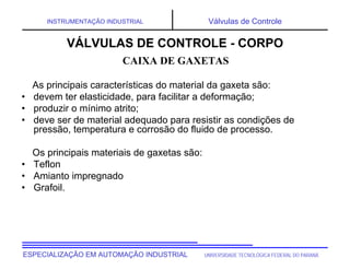 UNIVERSIDADE TECNOLÓGICA FEDERAL DO PARANÁESPECIALIZAÇÃO EM AUTOMAÇÃO INDUSTRIAL
INSTRUMENTAÇÃO INDUSTRIAL Válvulas de Controle
As principais características do material da gaxeta são:
• devem ter elasticidade, para facilitar a deformação;
• produzir o mínimo atrito;
• deve ser de material adequado para resistir as condições de
pressão, temperatura e corrosão do fluido de processo.
Os principais materiais de gaxetas são:
• Teflon
• Amianto impregnado
• Grafoil.
CAIXA DE GAXETAS
VÁLVULAS DE CONTROLE - CORPO
 