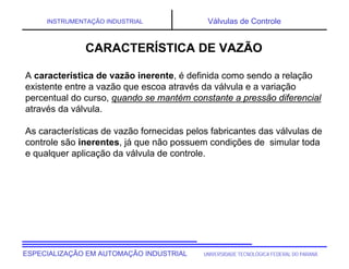 UNIVERSIDADE TECNOLÓGICA FEDERAL DO PARANÁESPECIALIZAÇÃO EM AUTOMAÇÃO INDUSTRIAL
INSTRUMENTAÇÃO INDUSTRIAL Válvulas de Controle
CARACTERÍSTICA DE VAZÃO
A característica de vazão inerente, é definida como sendo a relação
existente entre a vazão que escoa através da válvula e a variação
percentual do curso, quando se mantém constante a pressão diferencial
através da válvula.
As características de vazão fornecidas pelos fabricantes das válvulas de
controle são inerentes, já que não possuem condições de simular toda
e qualquer aplicação da válvula de controle.
 