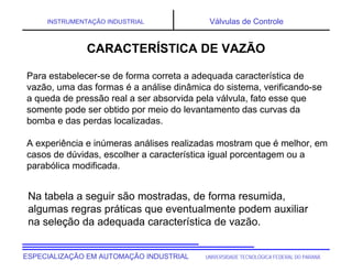 UNIVERSIDADE TECNOLÓGICA FEDERAL DO PARANÁESPECIALIZAÇÃO EM AUTOMAÇÃO INDUSTRIAL
INSTRUMENTAÇÃO INDUSTRIAL Válvulas de Controle
Para estabelecer-se de forma correta a adequada característica de
vazão, uma das formas é a análise dinâmica do sistema, verificando-se
a queda de pressão real a ser absorvida pela válvula, fato esse que
somente pode ser obtido por meio do levantamento das curvas da
bomba e das perdas localizadas.
A experiência e inúmeras análises realizadas mostram que é melhor, em
casos de dúvidas, escolher a característica igual porcentagem ou a
parabólica modificada.
Na tabela a seguir são mostradas, de forma resumida,
algumas regras práticas que eventualmente podem auxiliar
na seleção da adequada característica de vazão.
CARACTERÍSTICA DE VAZÃO
 