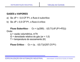 UNIVERSIDADE TECNOLÓGICA FEDERAL DO PARANÁESPECIALIZAÇÃO EM AUTOMAÇÃO INDUSTRIAL
INSTRUMENTAÇÃO INDUSTRIAL Válvulas de Controle
GASES e VAPORES
a) Se P < 0,5 Cf2 P1, o fluxo é subcrítico
b) Se P  0,5 Cf2 P1, o fluxo é crítico
Fluxo Subcrítico - Cv = (q/295) . (G.T/(P.(P1+P2)))
Onde:
q = vazão volumétrica, m3/h
G = densidade relativa do gás (ar = 1,0)
T = temperatura do escoamento (K)
Fluxo Crítico - Cv = (q . (G.T))/(257.Cf.P1)
 