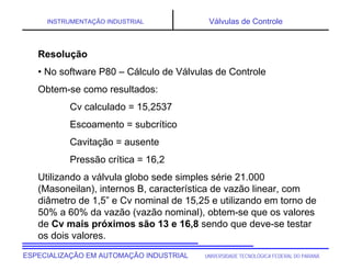 UNIVERSIDADE TECNOLÓGICA FEDERAL DO PARANÁESPECIALIZAÇÃO EM AUTOMAÇÃO INDUSTRIAL
INSTRUMENTAÇÃO INDUSTRIAL Válvulas de Controle
Resolução
• No software P80 – Cálculo de Válvulas de Controle
Obtem-se como resultados:
Cv calculado = 15,2537
Escoamento = subcrítico
Cavitação = ausente
Pressão crítica = 16,2
Utilizando a válvula globo sede simples série 21.000
(Masoneilan), internos B, característica de vazão linear, com
diâmetro de 1,5” e Cv nominal de 15,25 e utilizando em torno de
50% a 60% da vazão (vazão nominal), obtem-se que os valores
de Cv mais próximos são 13 e 16,8 sendo que deve-se testar
os dois valores.
 