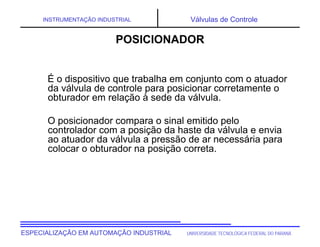 UNIVERSIDADE TECNOLÓGICA FEDERAL DO PARANÁESPECIALIZAÇÃO EM AUTOMAÇÃO INDUSTRIAL
INSTRUMENTAÇÃO INDUSTRIAL Válvulas de Controle
É o dispositivo que trabalha em conjunto com o atuador
da válvula de controle para posicionar corretamente o
obturador em relação à sede da válvula.
O posicionador compara o sinal emitido pelo
controlador com a posição da haste da válvula e envia
ao atuador da válvula a pressão de ar necessária para
colocar o obturador na posição correta.
POSICIONADOR
 