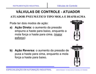 UNIVERSIDADE TECNOLÓGICA FEDERAL DO PARANÁESPECIALIZAÇÃO EM AUTOMAÇÃO INDUSTRIAL
INSTRUMENTAÇÃO INDUSTRIAL Válvulas de Controle
Pode ter dois modos de ação:
a) Ação Direta: o aumento da pressão
empurra a haste para baixo, enquanto a
mola força a haste para cima. (maior
esforço)
b) Ação Reversa: o aumento da pressão de
puxa a haste para cima, enquanto a mola
força a haste para baixo.
VÁLVULAS DE CONTROLE - ATUADOR
ATUADOR PNEUMÁTICO TIPO MOLA E DIAFRAGMA
 