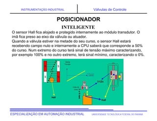 UNIVERSIDADE TECNOLÓGICA FEDERAL DO PARANÁESPECIALIZAÇÃO EM AUTOMAÇÃO INDUSTRIAL
INSTRUMENTAÇÃO INDUSTRIAL Válvulas de Controle
O sensor Hall fica alojado e protegido internamente ao módulo transdutor. O
imã fica preso ao eixo da válvula ou atuador.
Quando a válvula estiver na metade do seu curso, o sensor Hall estará
recebendo campo nulo e internamente a CPU saberá que corresponde a 50%
do curso. Num extremo do curso terá sinal de tensão máximo caracterizando,
por exemplo 100% e no outro extremo, terá sinal mínimo, caracterizando o 0%.
INTELIGENTE
POSICIONADOR
 