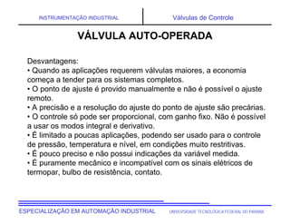 UNIVERSIDADE TECNOLÓGICA FEDERAL DO PARANÁESPECIALIZAÇÃO EM AUTOMAÇÃO INDUSTRIAL
INSTRUMENTAÇÃO INDUSTRIAL Válvulas de Controle
Desvantagens:
• Quando as aplicações requerem válvulas maiores, a economia
começa a tender para os sistemas completos.
• O ponto de ajuste é provido manualmente e não é possível o ajuste
remoto.
• A precisão e a resolução do ajuste do ponto de ajuste são precárias.
• O controle só pode ser proporcional, com ganho fixo. Não é possível
a usar os modos integral e derivativo.
• É limitado a poucas aplicações, podendo ser usado para o controle
de pressão, temperatura e nível, em condições muito restritivas.
• É pouco preciso e não possui indicações da variável medida.
• É puramente mecânico e incompatível com os sinais elétricos de
termopar, bulbo de resistência, contato.
VÁLVULA AUTO-OPERADA
 