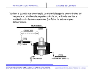 UNIVERSIDADE TECNOLÓGICA FEDERAL DO PARANÁESPECIALIZAÇÃO EM AUTOMAÇÃO INDUSTRIAL
INSTRUMENTAÇÃO INDUSTRIAL Válvulas de Controle
Variam a quantidade de energia ou material (agente de controle), em
resposta ao sinal enviado pelo controlador, a fim de manter a
variável controlada em um valor (ou faixa de valores) pré-
determinado.
 