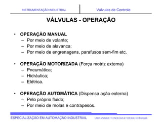 UNIVERSIDADE TECNOLÓGICA FEDERAL DO PARANÁESPECIALIZAÇÃO EM AUTOMAÇÃO INDUSTRIAL
INSTRUMENTAÇÃO INDUSTRIAL Válvulas de Controle
• OPERAÇÃO MANUAL
– Por meio de volante;
– Por meio de alavanca;
– Por meio de engrenagens, parafusos sem-fim etc.
• OPERAÇÃO MOTORIZADA (Força motriz externa)
– Pneumática;
– Hidráulica;
– Elétrica.
• OPERAÇÃO AUTOMÁTICA (Dispensa ação externa)
– Pelo próprio fluido;
– Por meio de molas e contrapesos.
VÁLVULAS - OPERAÇÃO
 