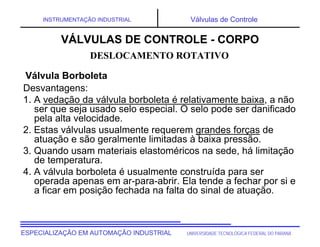 UNIVERSIDADE TECNOLÓGICA FEDERAL DO PARANÁESPECIALIZAÇÃO EM AUTOMAÇÃO INDUSTRIAL
INSTRUMENTAÇÃO INDUSTRIAL Válvulas de Controle
Desvantagens:
1. A vedação da válvula borboleta é relativamente baixa, a não
ser que seja usado selo especial. O selo pode ser danificado
pela alta velocidade.
2. Estas válvulas usualmente requerem grandes forças de
atuação e são geralmente limitadas à baixa pressão.
3. Quando usam materiais elastoméricos na sede, há limitação
de temperatura.
4. A válvula borboleta é usualmente construída para ser
operada apenas em ar-para-abrir. Ela tende a fechar por si e
a ficar em posição fechada na falta do sinal de atuação.
DESLOCAMENTO ROTATIVO
VÁLVULAS DE CONTROLE - CORPO
Válvula Borboleta
 