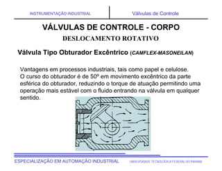 UNIVERSIDADE TECNOLÓGICA FEDERAL DO PARANÁESPECIALIZAÇÃO EM AUTOMAÇÃO INDUSTRIAL
INSTRUMENTAÇÃO INDUSTRIAL Válvulas de Controle
Vantagens em processos industriais, tais como papel e celulose.
O curso do obturador é de 50º em movimento excêntrico da parte
esférica do obturador, reduzindo o torque de atuação permitindo uma
operação mais estável com o fluido entrando na válvula em qualquer
sentido.
DESLOCAMENTO ROTATIVO
Válvula Tipo Obturador Excêntrico (CAMFLEX-MASONEILAN)
VÁLVULAS DE CONTROLE - CORPO
 