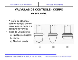 UNIVERSIDADE TECNOLÓGICA FEDERAL DO PARANÁESPECIALIZAÇÃO EM AUTOMAÇÃO INDUSTRIAL
INSTRUMENTAÇÃO INDUSTRIAL Válvulas de Controle
(a) (b) (c)
• A forma do obturador
define a relação entre o
movimento da haste e a
abertura da válvula;
• Tipos de Obturadores:
(a) Igual percentagem;
(b) Linear;
(c) Abertura rápida.
OBTURADOR
VÁLVULAS DE CONTROLE - CORPO
 