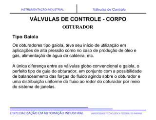 UNIVERSIDADE TECNOLÓGICA FEDERAL DO PARANÁESPECIALIZAÇÃO EM AUTOMAÇÃO INDUSTRIAL
INSTRUMENTAÇÃO INDUSTRIAL Válvulas de Controle
Os obturadores tipo gaiola, teve seu início de utilização em
aplicações de alta pressão como no caso de produção de óleo e
gás, alimentação de água de caldeira, etc.
A única diferença entre as válvulas globo convencional e gaiola, o
perfeito tipo de guia do obturador, em conjunto com a possibilidade
de balanceamento das forças do fluido agindo sobre o obturador e
uma distribuição uniforme do fluxo ao redor do obturador por meio
do sistema de janelas.
OBTURADOR
VÁLVULAS DE CONTROLE - CORPO
Tipo Gaiola
 