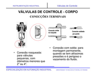 UNIVERSIDADE TECNOLÓGICA FEDERAL DO PARANÁESPECIALIZAÇÃO EM AUTOMAÇÃO INDUSTRIAL
INSTRUMENTAÇÃO INDUSTRIAL Válvulas de Controle
• Conexão rosqueada:
para válvulas
pequenas, com
diâmetros menores que
2" ou 4".
• Conexão com solda: para
montagem permanente,
quando se tem altíssimas
pressões e é perigoso o
vazamento do fluido.
CONECÇÕES TERMINAIS
VÁLVULAS DE CONTROLE - CORPO
 