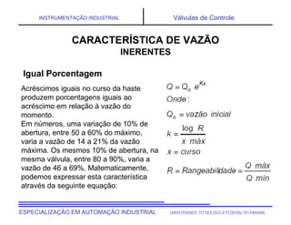 UNIVERSIDADE TECNOLÓGICA FEDERAL DO PARANÁESPECIALIZAÇÃO EM AUTOMAÇÃO INDUSTRIAL
INSTRUMENTAÇÃO INDUSTRIAL Válvulas de Controle
Acréscimos iguais no curso da haste
produzem porcentagens iguais ao
acréscimo em relação à vazão do
momento.
Em números, uma variação de 10% de
abertura, entre 50 a 60% do máximo,
varia a vazão de 14 a 21% da vazão
máxima. Os mesmos 10% de abertura, na
mesma válvula, entre 80 a 90%, varia a
vazão de 46 a 69%. Matematicamente,
podemos expressar esta característica
através da seguinte equação:
CARACTERÍSTICA DE VAZÃO
INERENTES
Igual Porcentagem
 