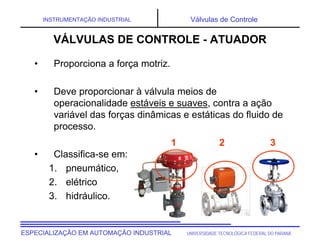 UNIVERSIDADE TECNOLÓGICA FEDERAL DO PARANÁESPECIALIZAÇÃO EM AUTOMAÇÃO INDUSTRIAL
INSTRUMENTAÇÃO INDUSTRIAL Válvulas de Controle
• Proporciona a força motriz.
• Deve proporcionar à válvula meios de
operacionalidade estáveis e suaves, contra a ação
variável das forças dinâmicas e estáticas do fluido de
processo.
• Classifica-se em:
1. pneumático,
2. elétrico
3. hidráulico.
1 2 3
VÁLVULAS DE CONTROLE - ATUADOR
 