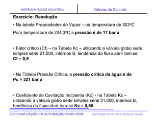 UNIVERSIDADE TECNOLÓGICA FEDERAL DO PARANÁESPECIALIZAÇÃO EM AUTOMAÇÃO INDUSTRIAL
INSTRUMENTAÇÃO INDUSTRIAL Válvulas de Controle
Exercício: Resolução
• Na tabela Propriedades do Vapor – na temperatura de 203oC
Para temperatura de 204,3oC a pressão é de 17 bar a
• Fator crítico (Cf) – na Tabela Kc – utilizando a válvula globo sede
simples série 21.000, internos B, tendência do fluxo abrir tem-se
Cf = 0,9
• Na Tabela Pressão Crítica, a pressão crítica da água é de
Pc = 221 bar a
• Coeficiente de Cavitação Incipiente (Kc) - na Tabela Kc –
utilizando a válvula globo sede simples série 21.000, internos B,
tendência do fluxo abrir tem-se Kc = 0,65
 