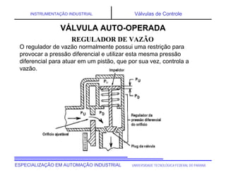 UNIVERSIDADE TECNOLÓGICA FEDERAL DO PARANÁESPECIALIZAÇÃO EM AUTOMAÇÃO INDUSTRIAL
INSTRUMENTAÇÃO INDUSTRIAL Válvulas de Controle
O regulador de vazão normalmente possui uma restrição para
provocar a pressão diferencial e utilizar esta mesma pressão
diferencial para atuar em um pistão, que por sua vez, controla a
vazão.
REGULADOR DE VAZÃO
VÁLVULA AUTO-OPERADA
 