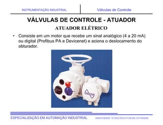 UNIVERSIDADE TECNOLÓGICA FEDERAL DO PARANÁESPECIALIZAÇÃO EM AUTOMAÇÃO INDUSTRIAL
INSTRUMENTAÇÃO INDUSTRIAL Válvulas de Controle
• Consiste em um motor que recebe um sinal analógico (4 a 20 mA)
ou digital (Profibus PA e Devicenet) e aciona o deslocamento do
obturador.
VÁLVULAS DE CONTROLE - ATUADOR
ATUADOR ELÉTRICO
 