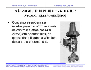 UNIVERSIDADE TECNOLÓGICA FEDERAL DO PARANÁESPECIALIZAÇÃO EM AUTOMAÇÃO INDUSTRIAL
INSTRUMENTAÇÃO INDUSTRIAL Válvulas de Controle
• Conversores podem ser
usados para transformar sinais
de controle eletrônicos (4 a
20mA) em pneumáticos, os
quais são aplicados a válvulas
de controle pneumáticas.
VÁLVULAS DE CONTROLE - ATUADOR
ATUADOR ELETROMECÂNICO
 