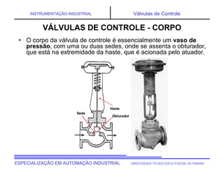 UNIVERSIDADE TECNOLÓGICA FEDERAL DO PARANÁESPECIALIZAÇÃO EM AUTOMAÇÃO INDUSTRIAL
INSTRUMENTAÇÃO INDUSTRIAL Válvulas de Controle
• O corpo da válvula de controle é essencialmente um vaso de
pressão, com uma ou duas sedes, onde se assenta o obturador,
que está na extremidade da haste, que é acionada pelo atuador.
VÁLVULAS DE CONTROLE - CORPO
Sede
Obturador
Haste
 