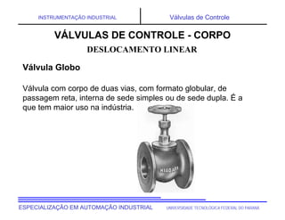 UNIVERSIDADE TECNOLÓGICA FEDERAL DO PARANÁESPECIALIZAÇÃO EM AUTOMAÇÃO INDUSTRIAL
INSTRUMENTAÇÃO INDUSTRIAL Válvulas de Controle
Válvula com corpo de duas vias, com formato globular, de
passagem reta, interna de sede simples ou de sede dupla. É a
que tem maior uso na indústria.
DESLOCAMENTO LINEAR
VÁLVULAS DE CONTROLE - CORPO
Válvula Globo
 