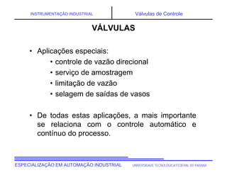 UNIVERSIDADE TECNOLÓGICA FEDERAL DO PARANÁESPECIALIZAÇÃO EM AUTOMAÇÃO INDUSTRIAL
INSTRUMENTAÇÃO INDUSTRIAL Válvulas de Controle
• Aplicações especiais:
• controle de vazão direcional
• serviço de amostragem
• limitação de vazão
• selagem de saídas de vasos
• De todas estas aplicações, a mais importante
se relaciona com o controle automático e
contínuo do processo.
VÁLVULAS
 