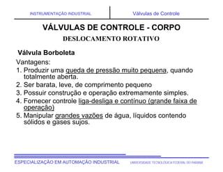 UNIVERSIDADE TECNOLÓGICA FEDERAL DO PARANÁESPECIALIZAÇÃO EM AUTOMAÇÃO INDUSTRIAL
INSTRUMENTAÇÃO INDUSTRIAL Válvulas de Controle
Vantagens:
1. Produzir uma queda de pressão muito pequena, quando
totalmente aberta.
2. Ser barata, leve, de comprimento pequeno
3. Possuir construção e operação extremamente simples.
4. Fornecer controle liga-desliga e contínuo (grande faixa de
operação)
5. Manipular grandes vazões de água, líquidos contendo
sólidos e gases sujos.
DESLOCAMENTO ROTATIVO
VÁLVULAS DE CONTROLE - CORPO
Válvula Borboleta
 