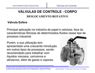UNIVERSIDADE TECNOLÓGICA FEDERAL DO PARANÁESPECIALIZAÇÃO EM AUTOMAÇÃO INDUSTRIAL
INSTRUMENTAÇÃO INDUSTRIAL Válvulas de Controle
Principal aplicação na indústria de papel e celulose, face às
características fibrosas de determinados fluidos nesse tipo de
processo industrial.
DESLOCAMENTO ROTATIVO
VÁLVULAS DE CONTROLE - CORPO
Válvula Esfera
Porém, a sua utilização tem
apresentado uma crescente introdução
em outros tipos de processos, sendo
recomendado para trabalhar com
líquidos viscosos, corrosivos e
abrasivos, além de gases e vapores.
 