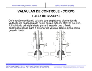 UNIVERSIDADE TECNOLÓGICA FEDERAL DO PARANÁ
ESPECIALIZAÇÃO EM AUTOMAÇÃO INDUSTRIAL
INSTRUMENTAÇÃO INDUSTRIAL Válvulas de Controle
Construção contida no castelo que engloba os elementos de
vedação da passagem do fluido para o exterior através do eixo.
A finalidade principal desta parte é impedir que o fluido
controlado passe para o exterior da válvula. Serve ainda como
guia da haste.
CAIXA DE GAXETAS
VÁLVULAS DE CONTROLE - CORPO
 