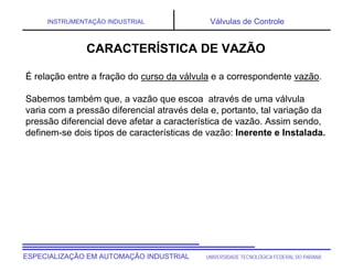 UNIVERSIDADE TECNOLÓGICA FEDERAL DO PARANÁ
ESPECIALIZAÇÃO EM AUTOMAÇÃO INDUSTRIAL
INSTRUMENTAÇÃO INDUSTRIAL Válvulas de Controle
CARACTERÍSTICA DE VAZÃO
É relação entre a fração do curso da válvula e a correspondente vazão.
Sabemos também que, a vazão que escoa através de uma válvula
varia com a pressão diferencial através dela e, portanto, tal variação da
pressão diferencial deve afetar a característica de vazão. Assim sendo,
definem-se dois tipos de características de vazão: Inerente e Instalada.
 