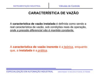UNIVERSIDADE TECNOLÓGICA FEDERAL DO PARANÁ
ESPECIALIZAÇÃO EM AUTOMAÇÃO INDUSTRIAL
INSTRUMENTAÇÃO INDUSTRIAL Válvulas de Controle
A característica de vazão instalada é definida como sendo a
real característica de vazão, sob condições reais de operação,
onde a pressão diferencial não é mantida constante.
A característica de vazão inerente é a teórica, enquanto
que, a instalada é a prática.
CARACTERÍSTICA DE VAZÃO
 