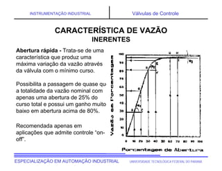 UNIVERSIDADE TECNOLÓGICA FEDERAL DO PARANÁ
ESPECIALIZAÇÃO EM AUTOMAÇÃO INDUSTRIAL
INSTRUMENTAÇÃO INDUSTRIAL Válvulas de Controle
Abertura rápida - Trata-se de uma
característica que produz uma
máxima variação da vazão através
da válvula com o mínimo curso.
Possibilita a passagem de quase que
a totalidade da vazão nominal com
apenas uma abertura de 25% do
curso total e possui um ganho muito
baixo em abertura acima de 80%.
Recomendada apenas em
aplicações que admite controle “on-
off”.
CARACTERÍSTICA DE VAZÃO
INERENTES
 