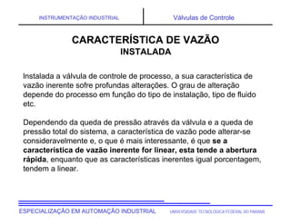 UNIVERSIDADE TECNOLÓGICA FEDERAL DO PARANÁ
ESPECIALIZAÇÃO EM AUTOMAÇÃO INDUSTRIAL
INSTRUMENTAÇÃO INDUSTRIAL Válvulas de Controle
lnstalada a válvula de controle de processo, a sua característica de
vazão inerente sofre profundas alterações. O grau de alteração
depende do processo em função do tipo de instalação, tipo de fluido
etc.
Dependendo da queda de pressão através da válvula e a queda de
pressão total do sistema, a característica de vazão pode alterar-se
consideravelmente e, o que é mais interessante, é que se a
característica de vazão inerente for linear, esta tende a abertura
rápida, enquanto que as características inerentes igual porcentagem,
tendem a linear.
CARACTERÍSTICA DE VAZÃO
CARACTERÍSTICA DE VAZÃO
INSTALADA
 