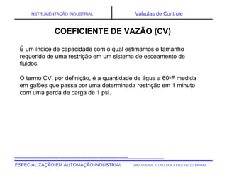 UNIVERSIDADE TECNOLÓGICA FEDERAL DO PARANÁ
ESPECIALIZAÇÃO EM AUTOMAÇÃO INDUSTRIAL
INSTRUMENTAÇÃO INDUSTRIAL Válvulas de Controle
COEFICIENTE DE VAZÃO (CV)
É um índice de capacidade com o qual estimamos o tamanho
requerido de uma restrição em um sistema de escoamento de
fluidos.
O termo CV, por definição, é a quantidade de água a 60oF medida
em galões que passa por uma determinada restrição em 1 minuto
com uma perda de carga de 1 psi.
 