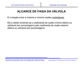 UNIVERSIDADE TECNOLÓGICA FEDERAL DO PARANÁ
ESPECIALIZAÇÃO EM AUTOMAÇÃO INDUSTRIAL
INSTRUMENTAÇÃO INDUSTRIAL Válvulas de Controle
É a relação entre a máxima e mínima vazões controláveis.
Ele é obtido dividindo-se o coeficiente de vazão mínimo efetivo ou
utilizável (em porcentagem) pelo coeficiente de vazão máximo
efetivo ou utilizável (em porcentagem).
ALCANCE DE FAIXA DA VÁLVULA
 