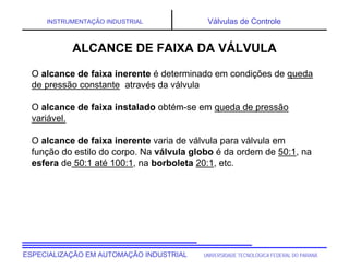 UNIVERSIDADE TECNOLÓGICA FEDERAL DO PARANÁ
ESPECIALIZAÇÃO EM AUTOMAÇÃO INDUSTRIAL
INSTRUMENTAÇÃO INDUSTRIAL Válvulas de Controle
O alcance de faixa inerente é determinado em condições de queda
de pressão constante através da válvula
O alcance de faixa instalado obtém-se em queda de pressão
variável.
O alcance de faixa inerente varia de válvula para válvula em
função do estilo do corpo. Na válvula globo é da ordem de 50:1, na
esfera de 50:1 até 100:1, na borboleta 20:1, etc.
ALCANCE DE FAIXA DA VÁLVULA
 