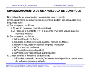UNIVERSIDADE TECNOLÓGICA FEDERAL DO PARANÁ
ESPECIALIZAÇÃO EM AUTOMAÇÃO INDUSTRIAL
INSTRUMENTAÇÃO INDUSTRIAL Válvulas de Controle
DIMENSIONAMENTO DE UMA VÁLVULA DE CONTROLE
Normalmente as informações necessárias para o correto
dimensionamento de uma válvula de controle podem ser agrupadas nos
seguintes itens:
a) Dados quanto ao Fluxo
a.1) Vazão (máxima, normal e mínima)
a.2) Pressão à montante (P1) e à jusante (P2) para vazão máxima,
normal e mínima.
b) Dados quanto ao fluido
b.1) Identificação do fluido;
b.2) Estado do fluido (líquido, gasoso, mistura de fases)
b.3) Densidade, peso específico ou peso molecular
b.4) Temperatura do fluido
b.5) Viscosidade (para líquidos)
b.6) Pressão de vaporização (para líquidos)
c) Dados quanto a influência da tubulação
c.1) Existência ou não de reduções ou outros dispositivos causadores
de turbulência junto a válvula.
 