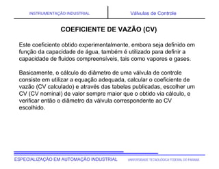 UNIVERSIDADE TECNOLÓGICA FEDERAL DO PARANÁ
ESPECIALIZAÇÃO EM AUTOMAÇÃO INDUSTRIAL
INSTRUMENTAÇÃO INDUSTRIAL Válvulas de Controle
COEFICIENTE DE VAZÃO (CV)
Este coeficiente obtido experimentalmente, embora seja definido em
função da capacidade de água, também é utilizado para definir a
capacidade de fluidos compreensíveis, tais como vapores e gases.
Basicamente, o cálculo do diâmetro de uma válvula de controle
consiste em utilizar a equação adequada, calcular o coeficiente de
vazão (CV calculado) e através das tabelas publicadas, escolher um
CV (CV nominal) de valor sempre maior que o obtido via cálculo, e
verificar então o diâmetro da válvula correspondente ao CV
escolhido.
 