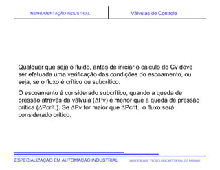 UNIVERSIDADE TECNOLÓGICA FEDERAL DO PARANÁ
ESPECIALIZAÇÃO EM AUTOMAÇÃO INDUSTRIAL
INSTRUMENTAÇÃO INDUSTRIAL Válvulas de Controle
Qualquer que seja o fluido, antes de iniciar o cálculo do Cv deve
ser efetuada uma verificação das condições do escoamento, ou
seja, se o fluxo é crítico ou subcrítico.
O escoamento é considerado subcrítico, quando a queda de
pressão através da válvula (Pv) é menor que a queda de pressão
crítica (Pcrít.). Se Pv for maior que Pcrit., o fluxo será
considerado crítico.
 
