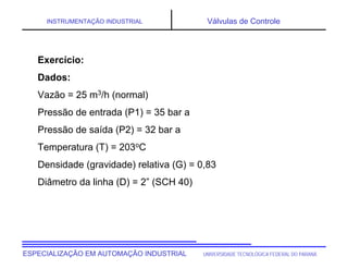 UNIVERSIDADE TECNOLÓGICA FEDERAL DO PARANÁ
ESPECIALIZAÇÃO EM AUTOMAÇÃO INDUSTRIAL
INSTRUMENTAÇÃO INDUSTRIAL Válvulas de Controle
Exercício:
Dados:
Vazão = 25 m3/h (normal)
Pressão de entrada (P1) = 35 bar a
Pressão de saída (P2) = 32 bar a
Temperatura (T) = 203oC
Densidade (gravidade) relativa (G) = 0,83
Diâmetro da linha (D) = 2” (SCH 40)
 