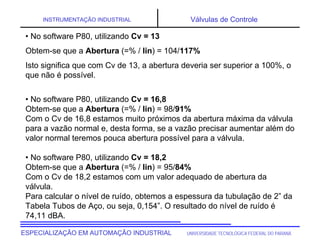 UNIVERSIDADE TECNOLÓGICA FEDERAL DO PARANÁ
ESPECIALIZAÇÃO EM AUTOMAÇÃO INDUSTRIAL
INSTRUMENTAÇÃO INDUSTRIAL Válvulas de Controle
• No software P80, utilizando Cv = 13
Obtem-se que a Abertura (=% / lin) = 104/117%
Isto significa que com Cv de 13, a abertura deveria ser superior a 100%, o
que não é possível.
• No software P80, utilizando Cv = 16,8
Obtem-se que a Abertura (=% / lin) = 98/91%
Com o Cv de 16,8 estamos muito próximos da abertura máxima da válvula
para a vazão normal e, desta forma, se a vazão precisar aumentar além do
valor normal teremos pouca abertura possível para a válvula.
• No software P80, utilizando Cv = 18,2
Obtem-se que a Abertura (=% / lin) = 95/84%
Com o Cv de 18,2 estamos com um valor adequado de abertura da
válvula.
Para calcular o nível de ruído, obtemos a espessura da tubulação de 2” da
Tabela Tubos de Aço, ou seja, 0,154”. O resultado do nível de ruído é
74,11 dBA.
 