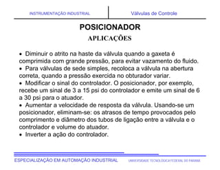 UNIVERSIDADE TECNOLÓGICA FEDERAL DO PARANÁ
ESPECIALIZAÇÃO EM AUTOMAÇÃO INDUSTRIAL
INSTRUMENTAÇÃO INDUSTRIAL Válvulas de Controle
 Diminuir o atrito na haste da válvula quando a gaxeta é
comprimida com grande pressão, para evitar vazamento do fluido.
 Para válvulas de sede simples, recoloca a válvula na abertura
correta, quando a pressão exercida no obturador variar.
 Modificar o sinal do controlador. O posicionador, por exemplo,
recebe um sinal de 3 a 15 psi do controlador e emite um sinal de 6
a 30 psi para o atuador.
 Aumentar a velocidade de resposta da válvula. Usando-se um
posicionador, eliminam-se: os atrasos de tempo provocados pelo
comprimento e diâmetro dos tubos de ligação entre a válvula e o
controlador e volume do atuador.
 Inverter a ação do controlador.
APLICAÇÕES
POSICIONADOR
 