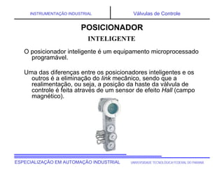 UNIVERSIDADE TECNOLÓGICA FEDERAL DO PARANÁ
ESPECIALIZAÇÃO EM AUTOMAÇÃO INDUSTRIAL
INSTRUMENTAÇÃO INDUSTRIAL Válvulas de Controle
O posicionador inteligente é um equipamento microprocessado
programável.
Uma das diferenças entre os posicionadores inteligentes e os
outros é a eliminação do link mecânico, sendo que a
realimentação, ou seja, a posição da haste da válvula de
controle é feita através de um sensor de efeito Hall (campo
magnético).
INTELIGENTE
POSICIONADOR
 