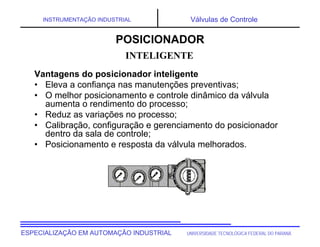 UNIVERSIDADE TECNOLÓGICA FEDERAL DO PARANÁ
ESPECIALIZAÇÃO EM AUTOMAÇÃO INDUSTRIAL
INSTRUMENTAÇÃO INDUSTRIAL Válvulas de Controle
Vantagens do posicionador inteligente
• Eleva a confiança nas manutenções preventivas;
• O melhor posicionamento e controle dinâmico da válvula
aumenta o rendimento do processo;
• Reduz as variações no processo;
• Calibração, configuração e gerenciamento do posicionador
dentro da sala de controle;
• Posicionamento e resposta da válvula melhorados.
INTELIGENTE
POSICIONADOR
 