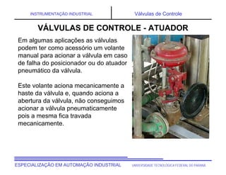 UNIVERSIDADE TECNOLÓGICA FEDERAL DO PARANÁ
ESPECIALIZAÇÃO EM AUTOMAÇÃO INDUSTRIAL
INSTRUMENTAÇÃO INDUSTRIAL Válvulas de Controle
Em algumas aplicações as válvulas
podem ter como acessório um volante
manual para acionar a válvula em caso
de falha do posicionador ou do atuador
pneumático da válvula.
Este volante aciona mecanicamente a
haste da válvula e, quando aciona a
abertura da válvula, não conseguimos
acionar a válvula pneumaticamente
pois a mesma fica travada
mecanicamente.
VÁLVULAS DE CONTROLE - ATUADOR
 