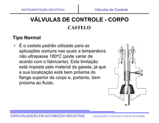 UNIVERSIDADE TECNOLÓGICA FEDERAL DO PARANÁ
ESPECIALIZAÇÃO EM AUTOMAÇÃO INDUSTRIAL
INSTRUMENTAÇÃO INDUSTRIAL Válvulas de Controle
• É o castelo padrão utilizado para as
aplicações comuns nas quais a temperatura
não ultrapasse 180oC (pode variar de
acordo com o fabricante). Esta limitação
está imposta pelo material da gaxeta, já que
a sua localização está bem próxima do
flange superior do corpo e, portanto, bem
próxima ao fluido.
CASTELO
VÁLVULAS DE CONTROLE - CORPO
Tipo Normal
 
